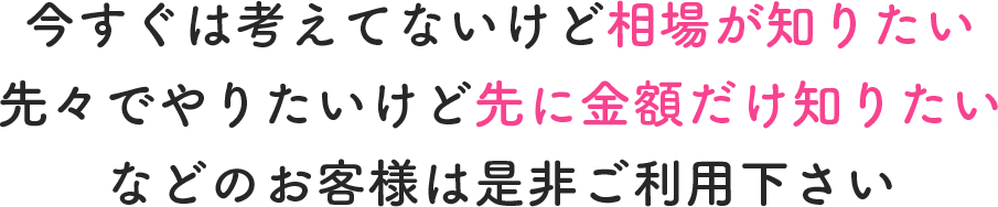 今すぐは考えてないけど相場が知りたい先々でやりたいけど先に金額だけ知りたいなどのお客様は是非ご利用下さい